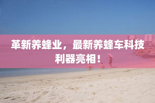 革新養(yǎng)蜂業(yè)，最新養(yǎng)蜂車科技利器亮相！