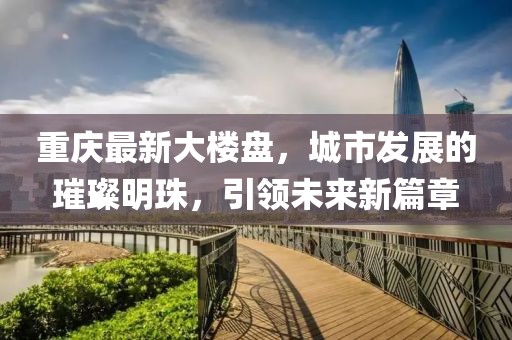 重慶最新大樓盤，城市發(fā)展的璀璨明珠，引領未來新篇章