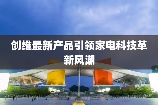 創(chuàng)維最新產(chǎn)品引領(lǐng)家電科技革新風(fēng)潮