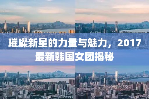 璀璨新星的力量與魅力，2017最新韓國女團揭秘