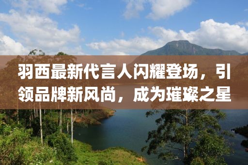 羽西最新代言人閃耀登場，引領(lǐng)品牌新風(fēng)尚，成為璀璨之星
