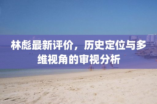 林彪最新評價，歷史定位與多維視角的審視分析