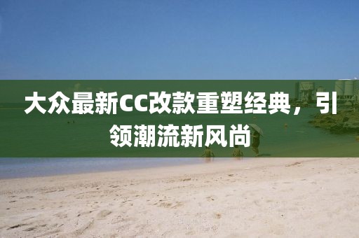大眾最新CC改款重塑經(jīng)典，引領(lǐng)潮流新風(fēng)尚