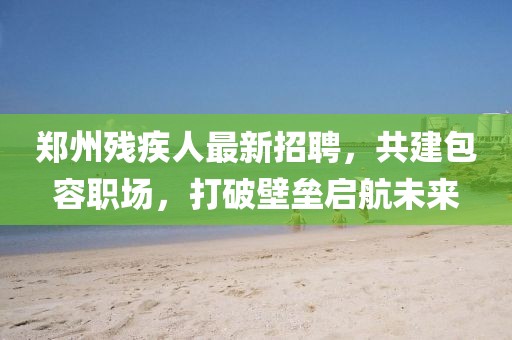 鄭州殘疾人最新招聘，共建包容職場，打破壁壘啟航未來