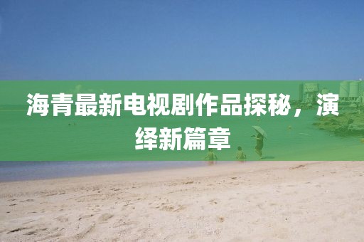 海青最新電視劇作品探秘，演繹新篇章