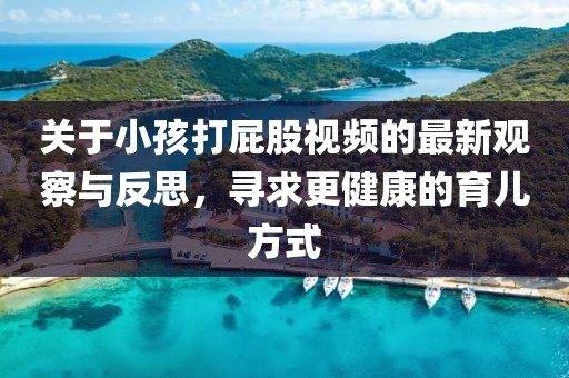 關(guān)于小孩打屁股視頻的最新觀察與反思，尋求更健康的育兒方式