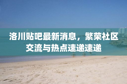 洛川貼吧最新消息，繁榮社區(qū)交流與熱點速遞速遞