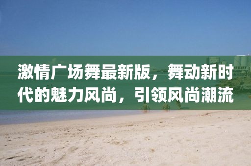 激情廣場(chǎng)舞最新版，舞動(dòng)新時(shí)代的魅力風(fēng)尚，引領(lǐng)風(fēng)尚潮流