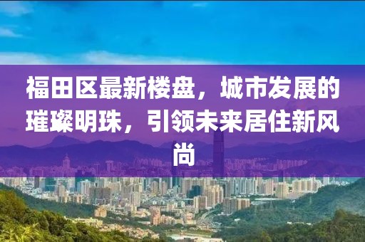 福田區(qū)最新樓盤，城市發(fā)展的璀璨明珠，引領(lǐng)未來居住新風(fēng)尚