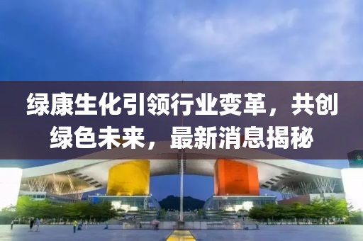 綠康生化引領(lǐng)行業(yè)變革，共創(chuàng)綠色未來，最新消息揭秘