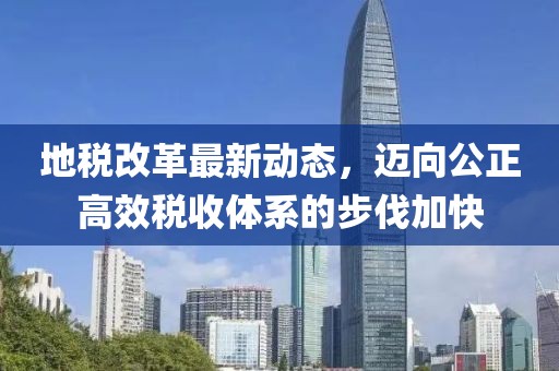 地稅改革最新動態(tài)，邁向公正高效稅收體系的步伐加快