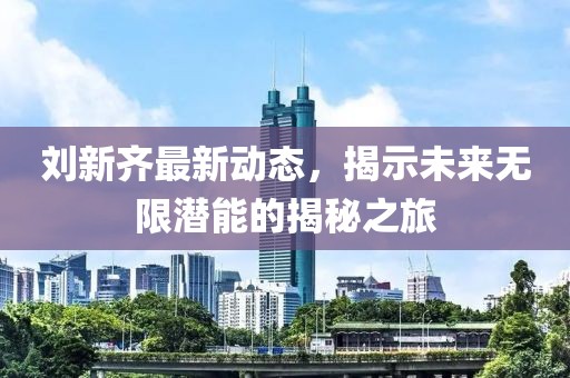 劉新齊最新動(dòng)態(tài)，揭示未來無限潛能的揭秘之旅