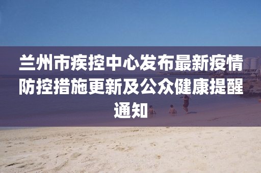 蘭州市疾控中心發(fā)布最新疫情防控措施更新及公眾健康提醒通知