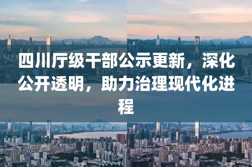 四川廳級(jí)干部公示更新，深化公開(kāi)透明，助力治理現(xiàn)代化進(jìn)程