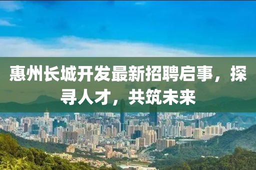 惠州長城開發(fā)最新招聘啟事，探尋人才，共筑未來