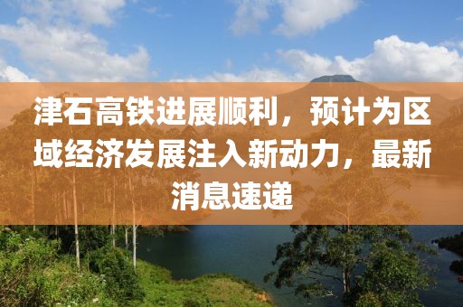 津石高鐵進(jìn)展順利，預(yù)計為區(qū)域經(jīng)濟(jì)發(fā)展注入新動力，最新消息速遞