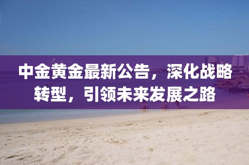 中金黃金最新公告，深化戰(zhàn)略轉(zhuǎn)型，引領未來發(fā)展之路