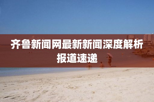 齊魯新聞網(wǎng)最新新聞深度解析報(bào)道速遞