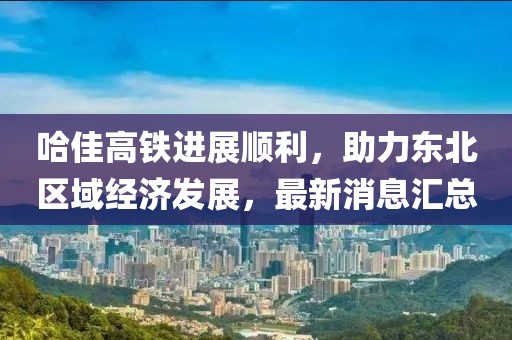 哈佳高鐵進(jìn)展順利，助力東北區(qū)域經(jīng)濟(jì)發(fā)展，最新消息匯總