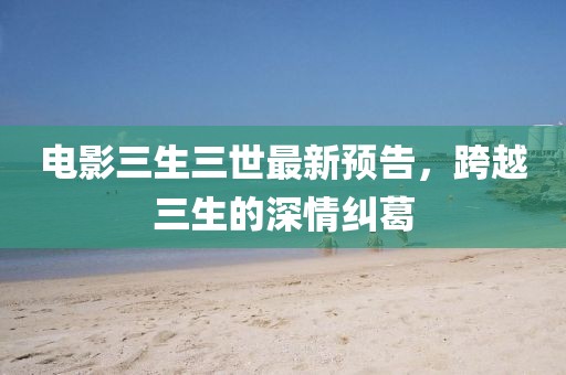 電影三生三世最新預(yù)告，跨越三生的深情糾葛