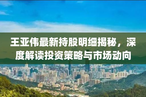 王亞偉最新持股明細(xì)揭秘，深度解讀投資策略與市場動(dòng)向