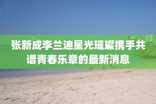 張新成李蘭迪星光璀璨攜手共譜青春樂(lè)章的最新消息