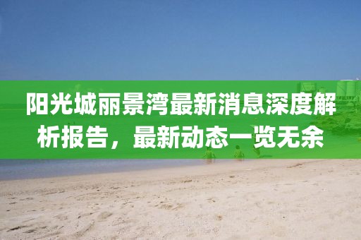 陽(yáng)光城麗景灣最新消息深度解析報(bào)告，最新動(dòng)態(tài)一覽無(wú)余