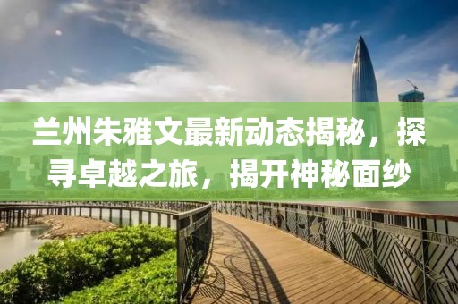 蘭州朱雅文最新動(dòng)態(tài)揭秘，探尋卓越之旅，揭開(kāi)神秘面紗