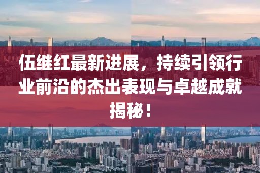 伍繼紅最新進(jìn)展，持續(xù)引領(lǐng)行業(yè)前沿的杰出表現(xiàn)與卓越成就揭秘！
