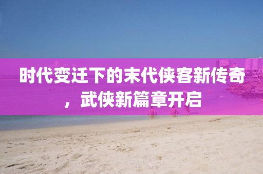 時(shí)代變遷下的末代俠客新傳奇，武俠新篇章開(kāi)啟