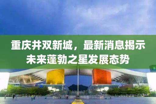 重慶井雙新城，最新消息揭示未來(lái)蓬勃之星發(fā)展態(tài)勢(shì)