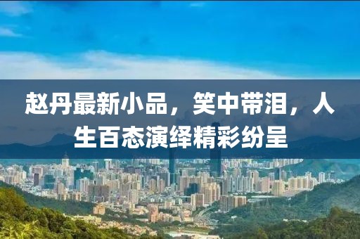 趙丹最新小品，笑中帶淚，人生百態(tài)演繹精彩紛呈