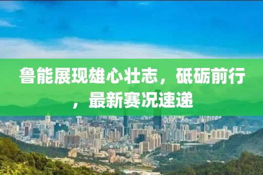 魯能展現(xiàn)雄心壯志，砥礪前行，最新賽況速遞