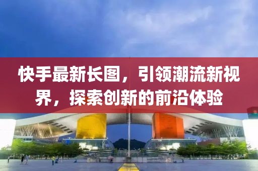 快手最新長圖，引領潮流新視界，探索創(chuàng)新的前沿體驗