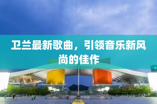 衛(wèi)蘭最新歌曲，引領(lǐng)音樂新風(fēng)尚的佳作