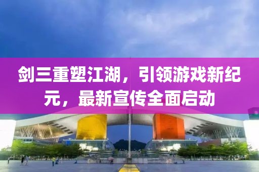 劍三重塑江湖，引領(lǐng)游戲新紀元，最新宣傳全面啟動