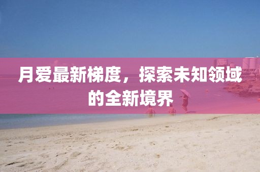 月愛最新梯度，探索未知領(lǐng)域的全新境界
