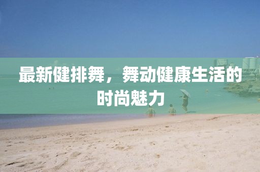 最新健排舞，舞動健康生活的時尚魅力