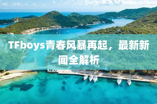 TFboys青春風暴再起，最新新聞全解析