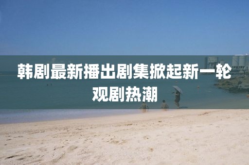 韓劇最新播出劇集掀起新一輪觀劇熱潮