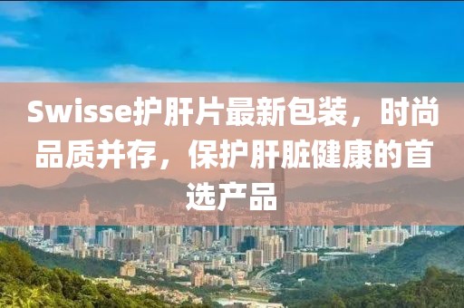 Swisse護(hù)肝片最新包裝，時(shí)尚品質(zhì)并存，保護(hù)肝臟健康的首選產(chǎn)品