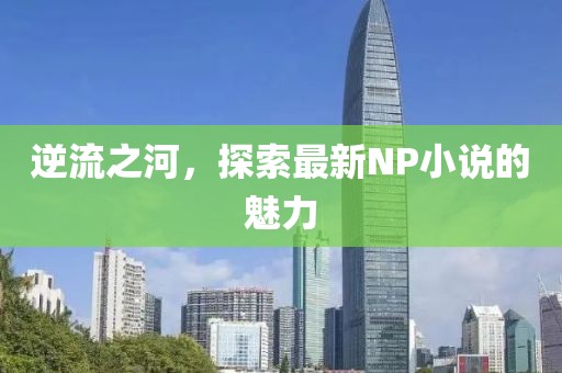逆流之河，探索最新NP小說(shuō)的魅力