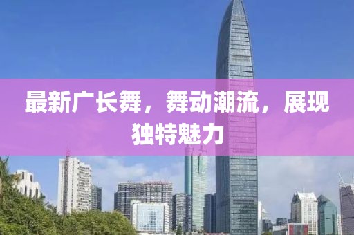 最新廣長(zhǎng)舞，舞動(dòng)潮流，展現(xiàn)獨(dú)特魅力