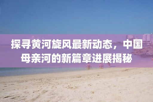 探尋黃河旋風(fēng)最新動態(tài)，中國母親河的新篇章進(jìn)展揭秘
