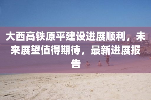 大西高鐵原平建設(shè)進(jìn)展順利，未來展望值得期待，最新進(jìn)展報(bào)告