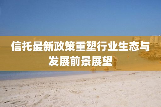 信托最新政策重塑行業(yè)生態(tài)與發(fā)展前景展望