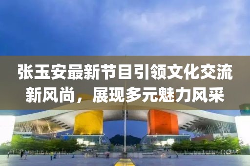 張玉安最新節(jié)目引領(lǐng)文化交流新風(fēng)尚，展現(xiàn)多元魅力風(fēng)采