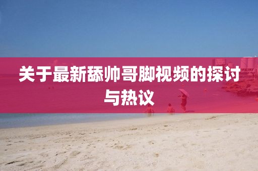 關(guān)于最新舔帥哥腳視頻的探討與熱議