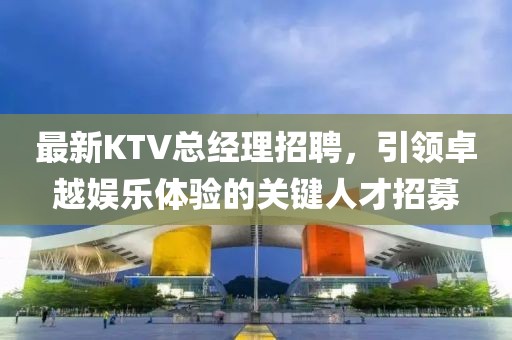 最新KTV總經(jīng)理招聘，引領卓越娛樂體驗的關鍵人才招募