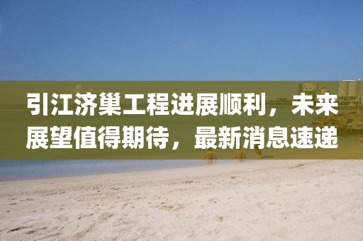 引江濟巢工程進展順利，未來展望值得期待，最新消息速遞